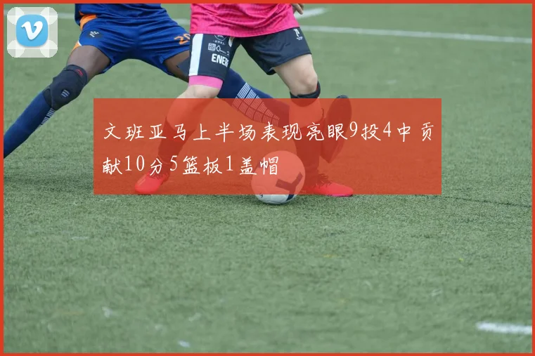 文班亚马上半场表现亮眼9投4中贡献10分5篮板1盖帽