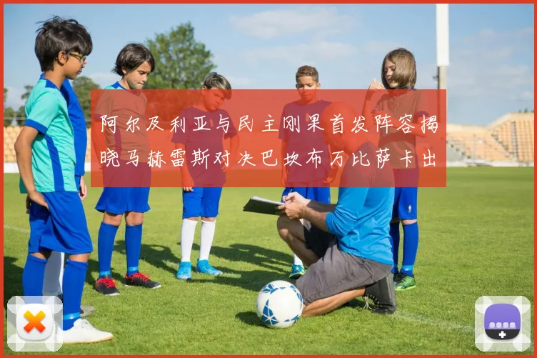 阿尔及利亚与民主刚果首发阵容揭晓马赫雷斯对决巴坎布万比萨卡出战