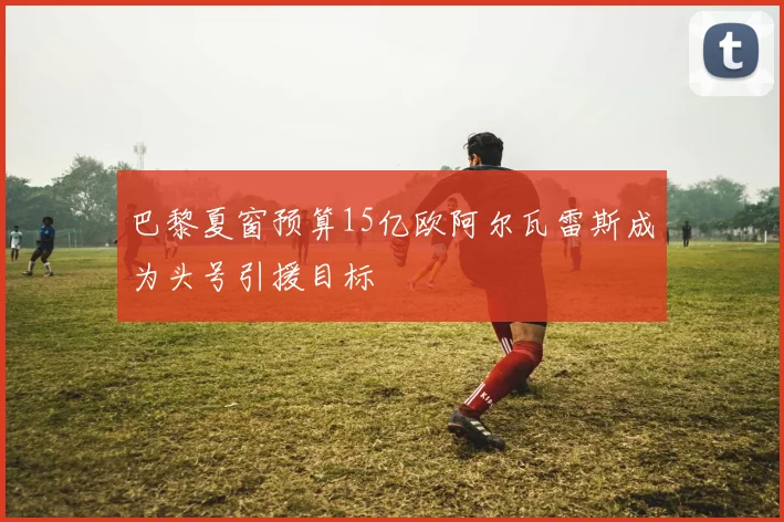 巴黎夏窗预算15亿欧阿尔瓦雷斯成为头号引援目标
