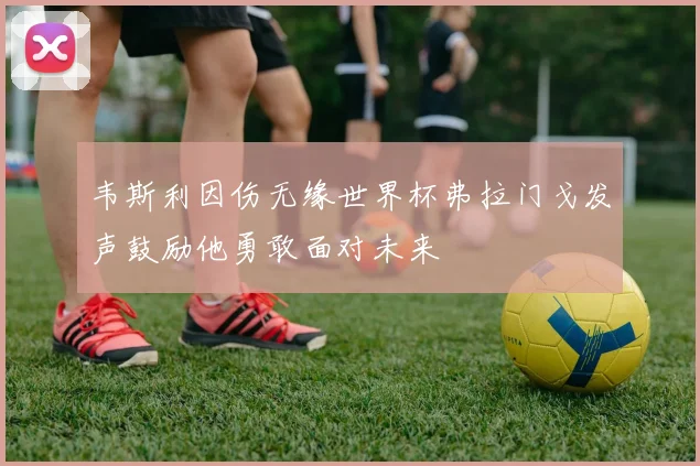 韦斯利因伤无缘世界杯弗拉门戈发声鼓励他勇敢面对未来