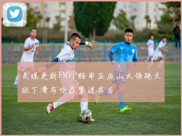 美媒更新FMVP赔率亚历山大领跑文班下滑布伦森紧追其后