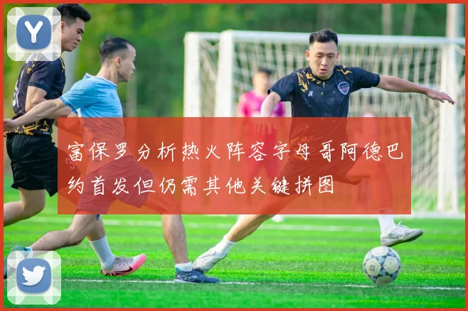富保罗分析热火阵容字母哥阿德巴约首发但仍需其他关键拼图