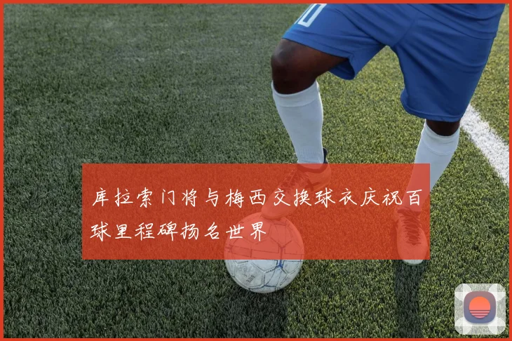 库拉索门将与梅西交换球衣庆祝百球里程碑扬名世界
