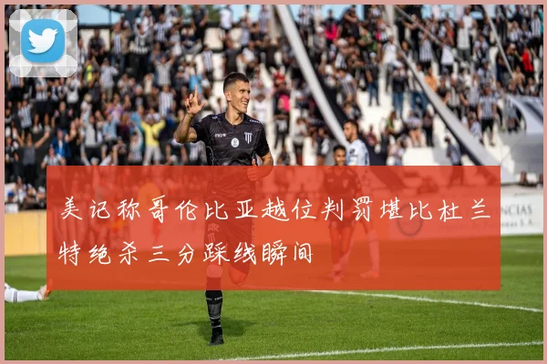 美记称哥伦比亚越位判罚堪比杜兰特绝杀三分踩线瞬间