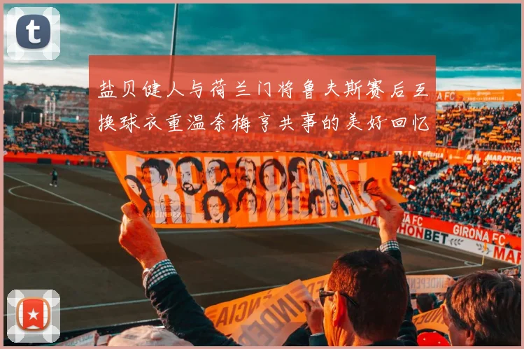 盐贝健人与荷兰门将鲁夫斯赛后互换球衣重温奈梅亨共事的美好回忆