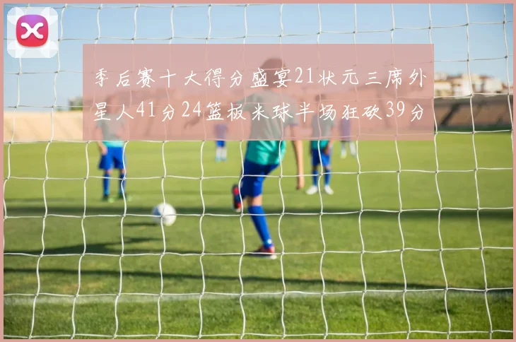 季后赛十大得分盛宴21状元三席外星人41分24篮板米球半场狂砍39分