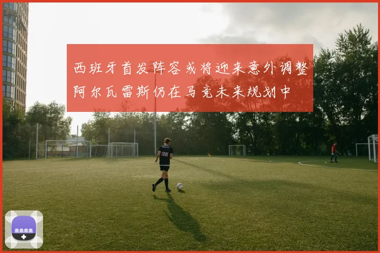 西班牙首发阵容或将迎来意外调整阿尔瓦雷斯仍在马竞未来规划中