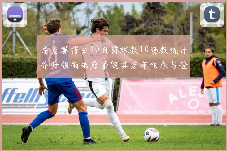 季后赛得分40且罚球数10场数统计乔丹领衔老詹紧随其后布伦森与登库并肩奋战