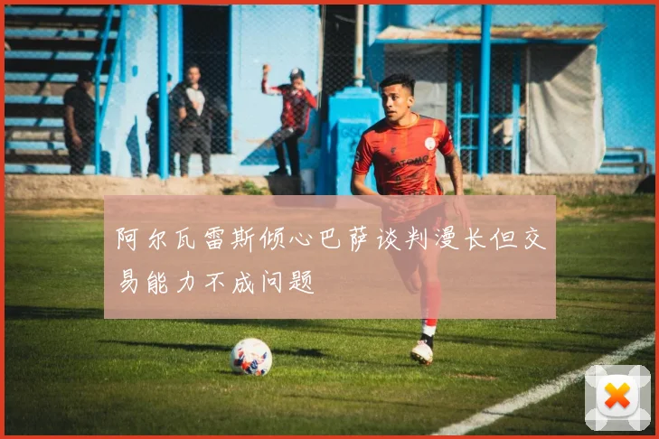 阿尔瓦雷斯倾心巴萨谈判漫长但交易能力不成问题