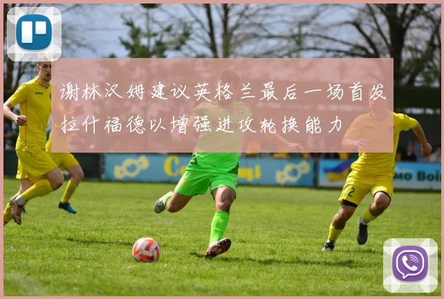 谢林汉姆建议英格兰最后一场首发拉什福德以增强进攻轮换能力