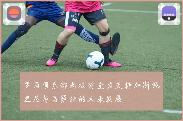罗马俱乐部老板将全力支持加斯佩里尼与马萨拉的未来发展