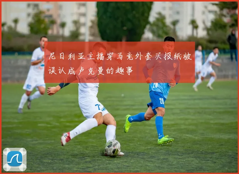 尼日利亚主播穿马竞外套买报纸被误认成卢克曼的趣事