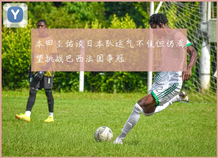 本田圭佑谈日本队运气不佳但仍渴望挑战巴西法国争冠