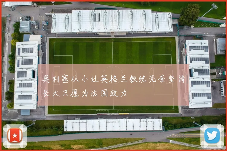 奥利塞从小让英格兰教练无奈坚持长大只愿为法国效力