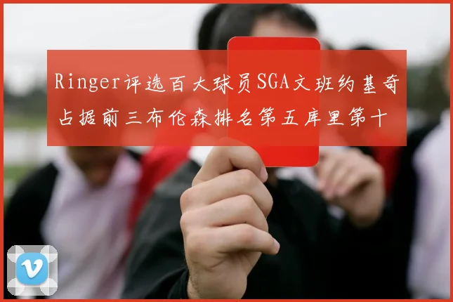 Ringer评选百大球员SGA文班约基奇占据前三布伦森排名第五库里第十杜兰特第十六詹姆斯第二十