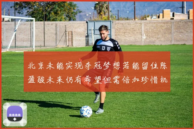 北京未能实现夺冠梦想若能留住陈盈骏未来仍有希望但需倍加珍惜机会