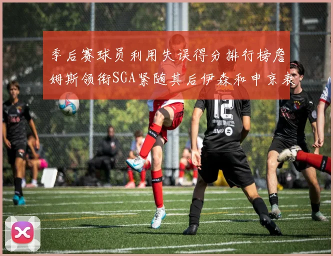 季后赛球员利用失误得分排行榜詹姆斯领衔SGA紧随其后伊森和申京表现不俗