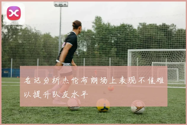 名记分析杰伦布朗场上表现不佳难以提升队友水平