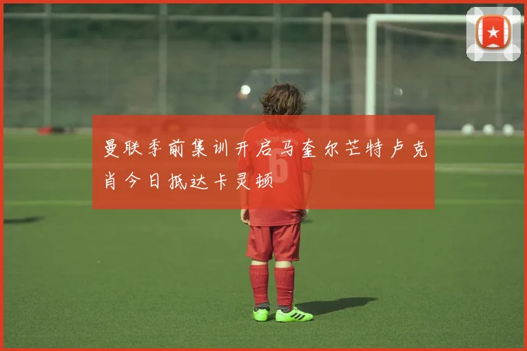曼联季前集训开启马奎尔芒特卢克肖今日抵达卡灵顿